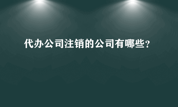 代办公司注销的公司有哪些？