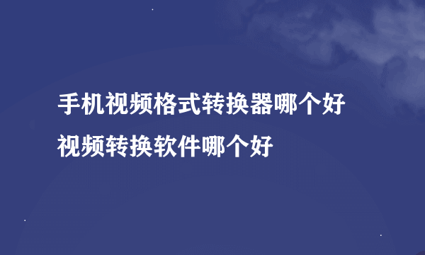 手机视频格式转换器哪个好 视频转换软件哪个好