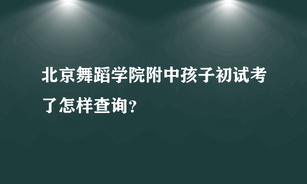 北京舞蹈学院附中孩子初试考了怎样查询？