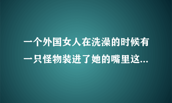 一个外国女人在洗澡的时候有一只怪物装进了她的嘴里这是部电影的片名是什么