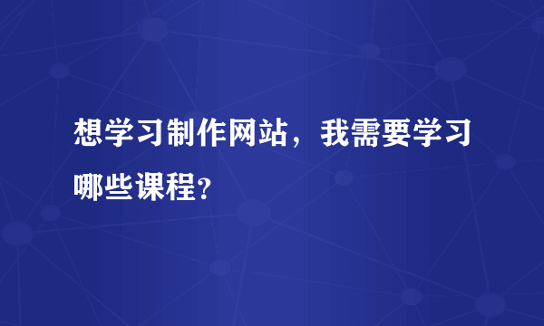 想学习制作网站，我需要学习哪些课程？