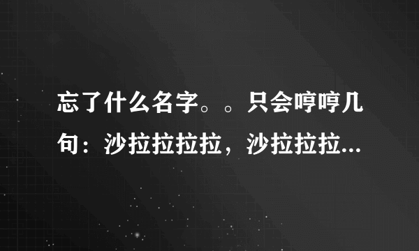 忘了什么名字。。只会哼哼几句：沙拉拉拉拉，沙拉拉拉拉，就这样的，谁知道。呵呵