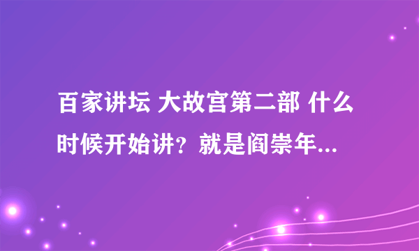 百家讲坛 大故宫第二部 什么时候开始讲？就是阎崇年主讲的那个。我等得好急