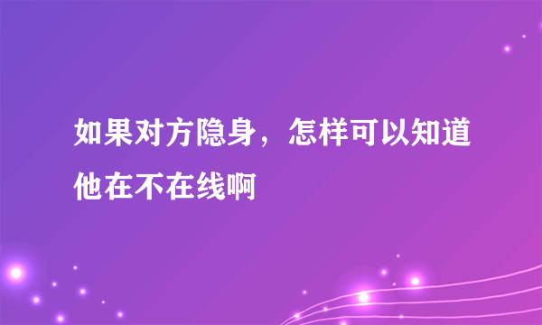 如果对方隐身，怎样可以知道他在不在线啊