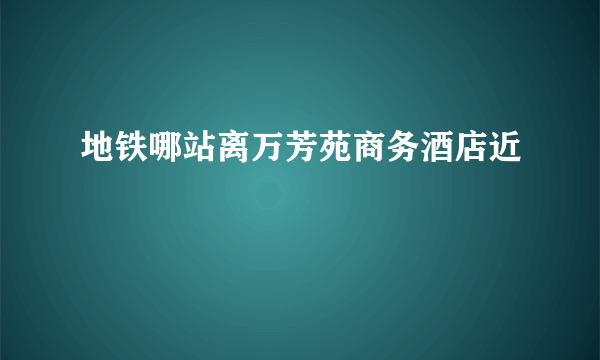 地铁哪站离万芳苑商务酒店近