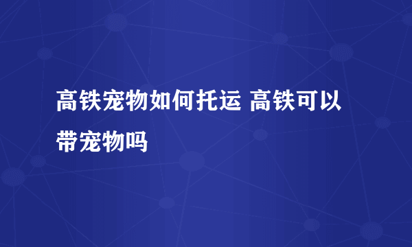 高铁宠物如何托运 高铁可以带宠物吗