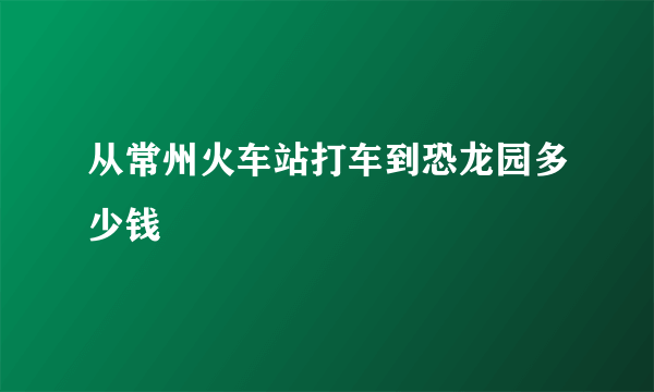 从常州火车站打车到恐龙园多少钱