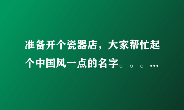 准备开个瓷器店，大家帮忙起个中国风一点的名字。。。 谢谢。。。