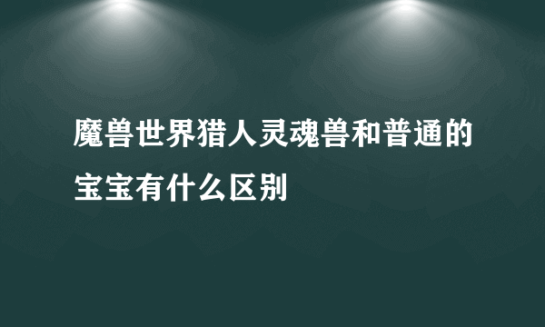 魔兽世界猎人灵魂兽和普通的宝宝有什么区别