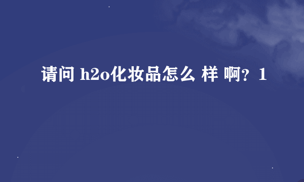 请问 h2o化妆品怎么 样 啊？1