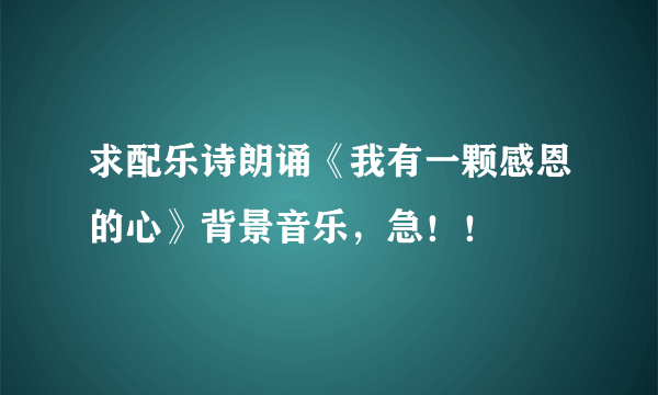 求配乐诗朗诵《我有一颗感恩的心》背景音乐，急！！