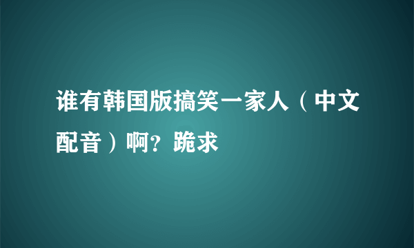 谁有韩国版搞笑一家人（中文配音）啊？跪求