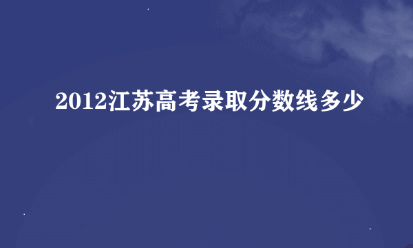 2012江苏高考录取分数线多少