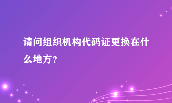 请问组织机构代码证更换在什么地方？