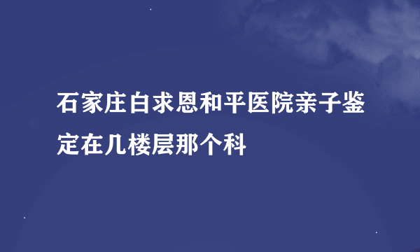 石家庄白求恩和平医院亲子鉴定在几楼层那个科