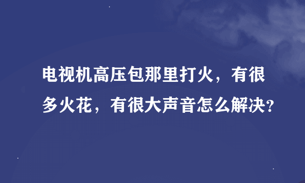 电视机高压包那里打火，有很多火花，有很大声音怎么解决？