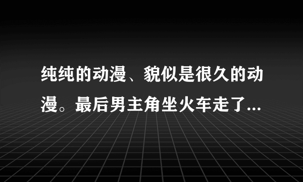 纯纯的动漫、貌似是很久的动漫。最后男主角坐火车走了、女主角说要等他。求这是什么动漫。