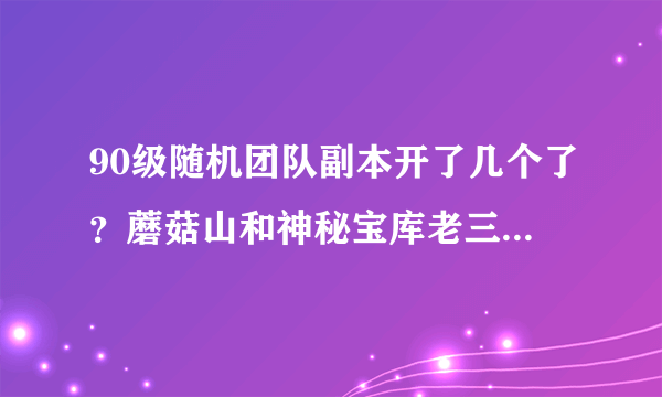 90级随机团队副本开了几个了？蘑菇山和神秘宝库老三后面开了吗？