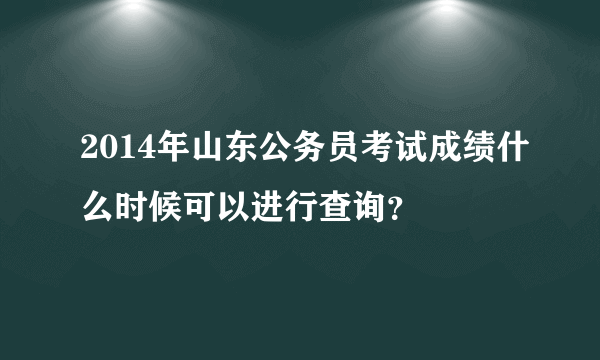 2014年山东公务员考试成绩什么时候可以进行查询？