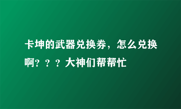 卡坤的武器兑换券，怎么兑换啊？？？大神们帮帮忙