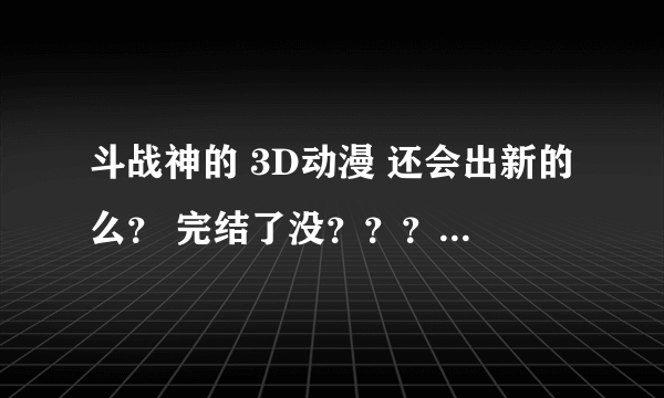 斗战神的 3D动漫 还会出新的么？ 完结了没？？？？？什么时候出新的？