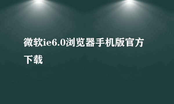 微软ie6.0浏览器手机版官方下载