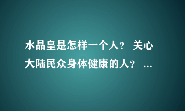 水晶皇是怎样一个人？ 关心大陆民众身体健康的人？ 关心大陆经济发展的人？ 关心大陆正治改革进程的人？