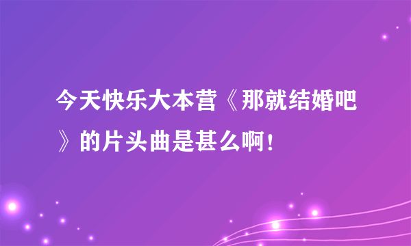 今天快乐大本营《那就结婚吧》的片头曲是甚么啊！