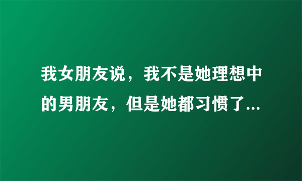 我女朋友说，我不是她理想中的男朋友，但是她都习惯了，她这是什么意思？求解答