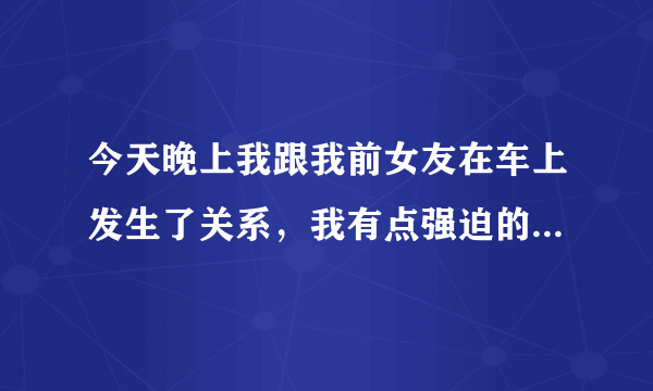 今天晚上我跟我前女友在车上发生了关系，我有点强迫的意思，她哭了，但是我真的很爱她，我跟她吻了很久忍