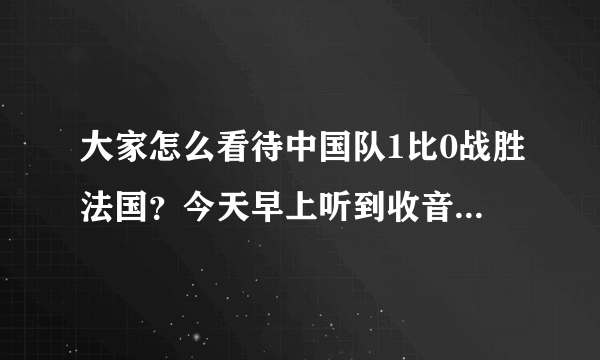 大家怎么看待中国队1比0战胜法国？今天早上听到收音机说比分，感觉像中彩票一样惊奇