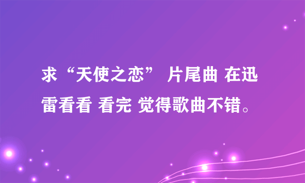 求“天使之恋” 片尾曲 在迅雷看看 看完 觉得歌曲不错。