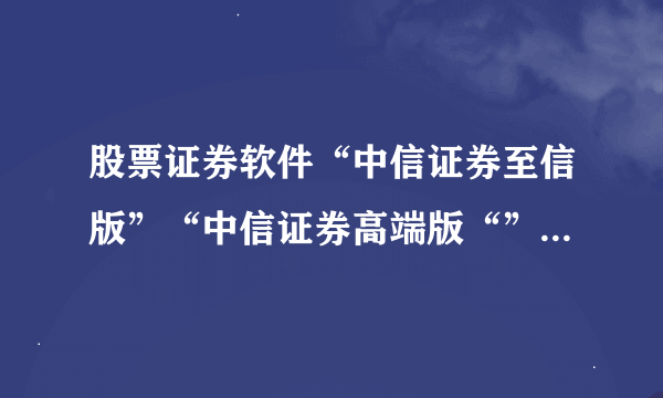 股票证券软件“中信证券至信版”“中信证券高端版“”信e投”三款软件到底搞什么， 有什么区别？