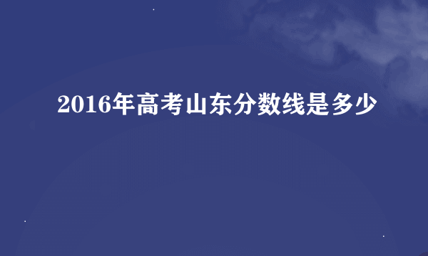 2016年高考山东分数线是多少