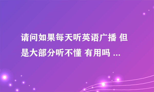 请问如果每天听英语广播 但是大部分听不懂 有用吗 用处到底大不大