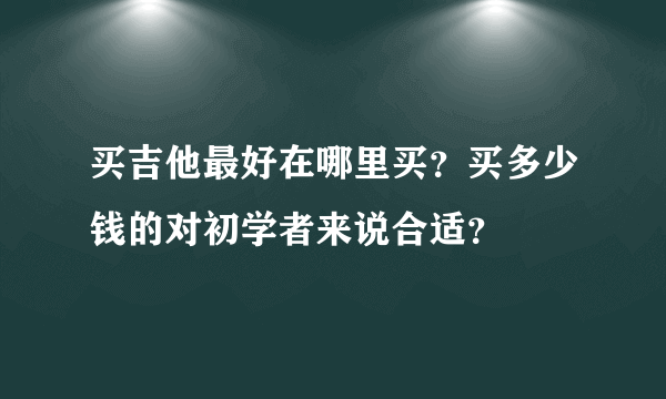 买吉他最好在哪里买？买多少钱的对初学者来说合适？