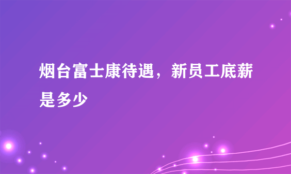 烟台富士康待遇，新员工底薪是多少