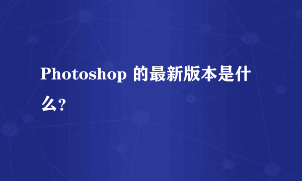 Photoshop 的最新版本是什么？