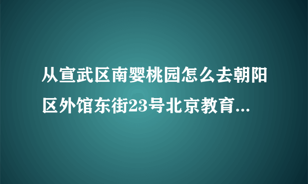 从宣武区南婴桃园怎么去朝阳区外馆东街23号北京教育考试指导中心