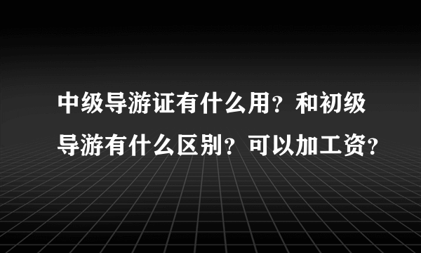 中级导游证有什么用？和初级导游有什么区别？可以加工资？