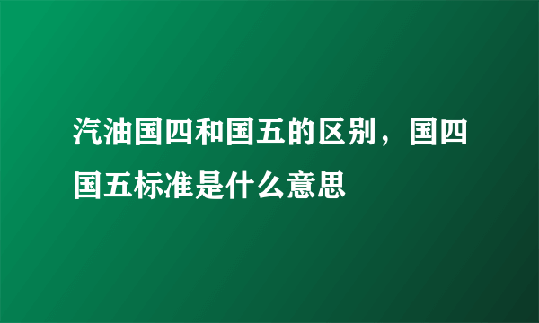 汽油国四和国五的区别，国四国五标准是什么意思