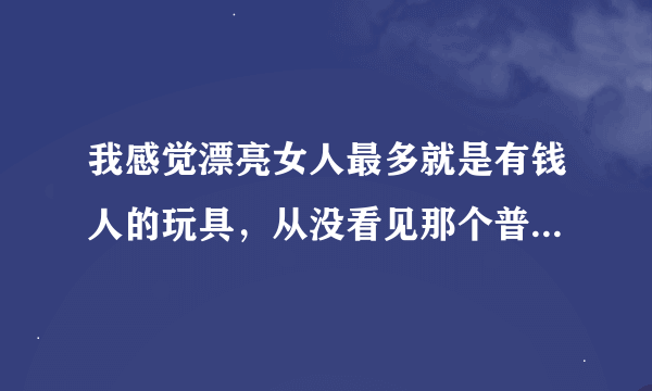 我感觉漂亮女人最多就是有钱人的玩具，从没看见那个普通人的老婆漂亮