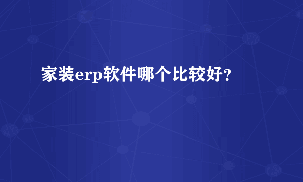 家装erp软件哪个比较好？