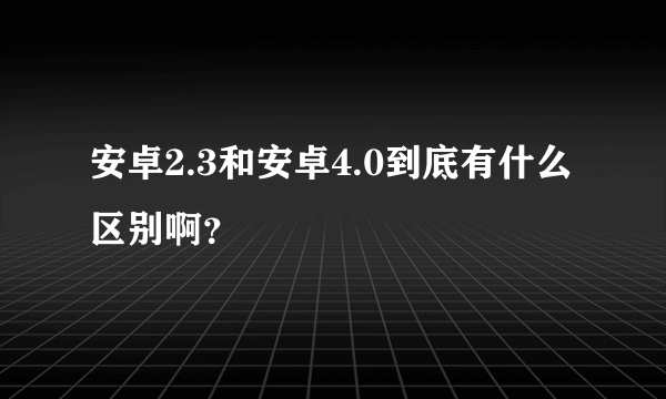 安卓2.3和安卓4.0到底有什么区别啊？