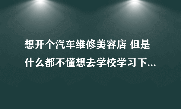 想开个汽车维修美容店 但是什么都不懂想去学校学习下 应该学什么专业