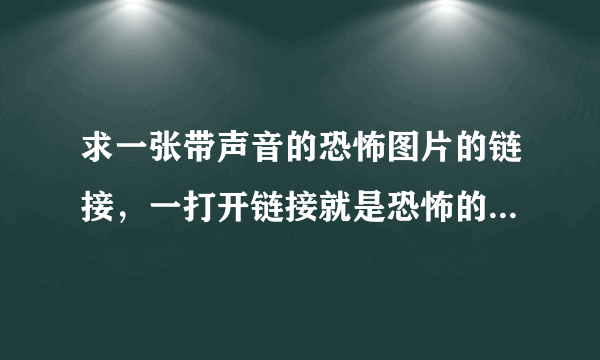 求一张带声音的恐怖图片的链接，一打开链接就是恐怖的图片和声音