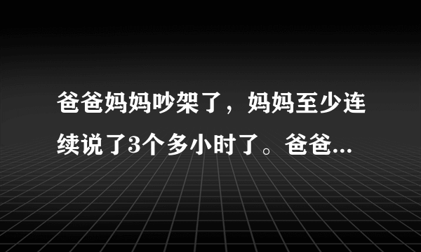 爸爸妈妈吵架了，妈妈至少连续说了3个多小时了。爸爸百般忍耐，可妈妈越说越过分，越说越大声。爸爸还是