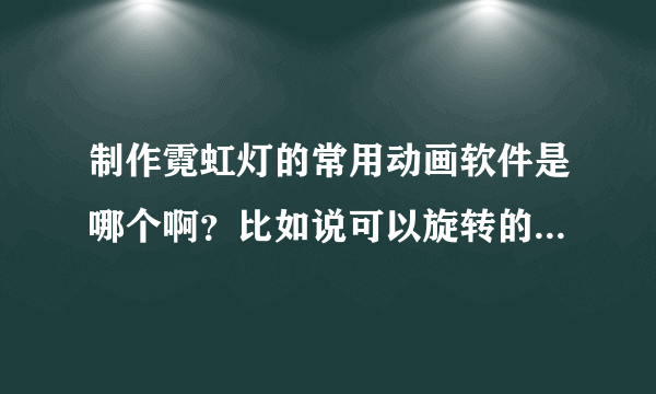 制作霓虹灯的常用动画软件是哪个啊？比如说可以旋转的灯光。谢谢哪个最简单？哪儿可以下载。谢谢