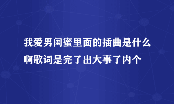 我爱男闺蜜里面的插曲是什么啊歌词是完了出大事了内个