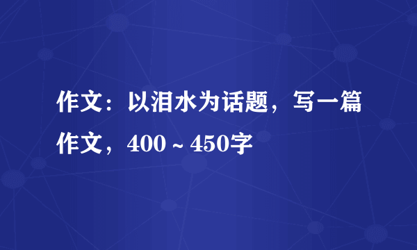 作文：以泪水为话题，写一篇作文，400～450字